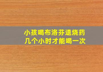 小孩喝布洛芬退烧药 几个小时才能喝一次